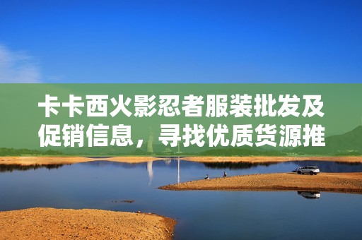 卡卡西火影忍者服装批发及促销信息，寻找优质货源推荐
