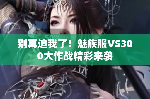 别再追我了！魅族服VS300大作战精彩来袭