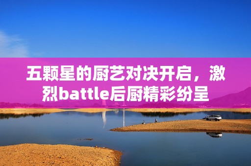 五颗星的厨艺对决开启，激烈battle后厨精彩纷呈