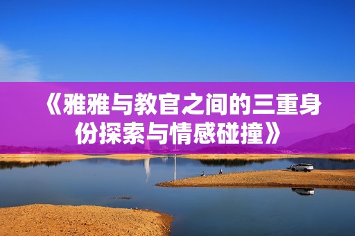 《雅雅与教官之间的三重身份探索与情感碰撞》