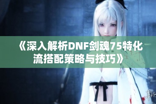 《深入解析DNF剑魂75特化流搭配策略与技巧》