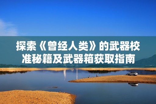 探索《曾经人类》的武器校准秘籍及武器箱获取指南