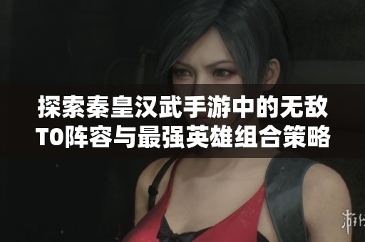 探索秦皇汉武手游中的无敌T0阵容与最强英雄组合策略