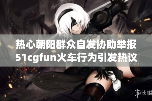 热心朝阳群众自发协助举报51cgfun火车行为引发热议