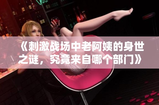 《刺激战场中老阿姨的身世之谜，究竟来自哪个部门》