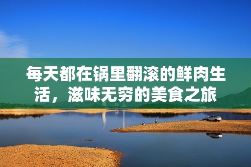 每天都在锅里翻滚的鲜肉生活，滋味无穷的美食之旅