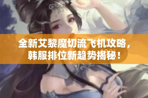 全新艾黎魔切流飞机攻略，韩服排位新趋势揭秘！