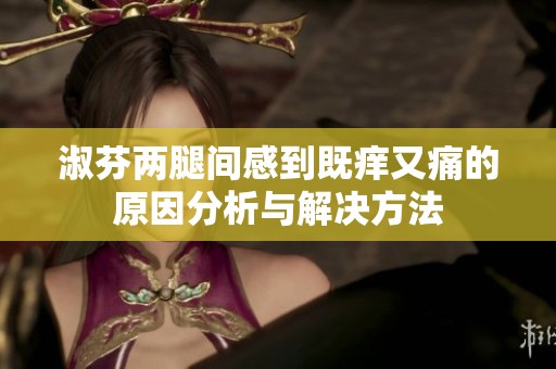 淑芬两腿间感到既痒又痛的原因分析与解决方法