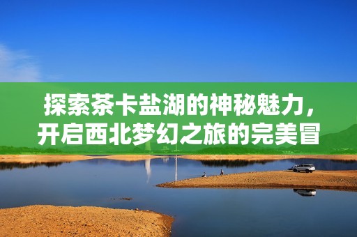 探索茶卡盐湖的神秘魅力，开启西北梦幻之旅的完美冒险