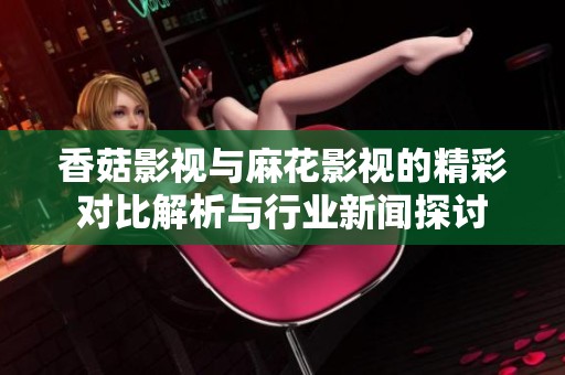 香菇影视与麻花影视的精彩对比解析与行业新闻探讨