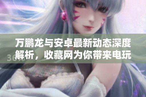 万鹏龙与安卓最新动态深度解析，收藏网为你带来电玩新资讯