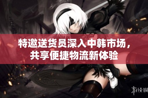 特邀送货员深入中韩市场，共享便捷物流新体验