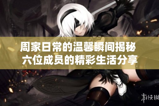 周家日常的温馨瞬间揭秘 六位成员的精彩生活分享