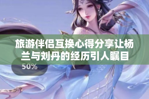 旅游伴侣互换心得分享让杨兰与刘丹的经历引人瞩目