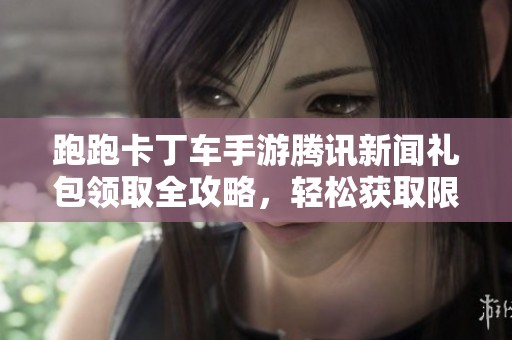 跑跑卡丁车手游腾讯新闻礼包领取全攻略，轻松获取限定奖励秘籍
