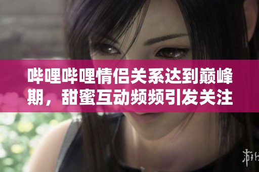 哔哩哔哩情侣关系达到巅峰期，甜蜜互动频频引发关注