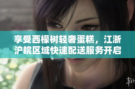 享受西檬树轻奢蛋糕，江浙沪皖区域快速配送服务开启！