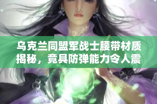 乌克兰同盟军战士腰带材质揭秘，竟具防弹能力令人震惊