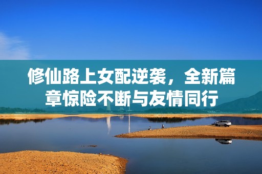 修仙路上女配逆袭，全新篇章惊险不断与友情同行