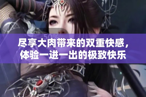 尽享大肉带来的双重快感，体验一进一出的极致快乐