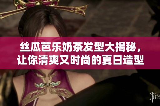丝瓜芭乐奶茶发型大揭秘，让你清爽又时尚的夏日造型解析