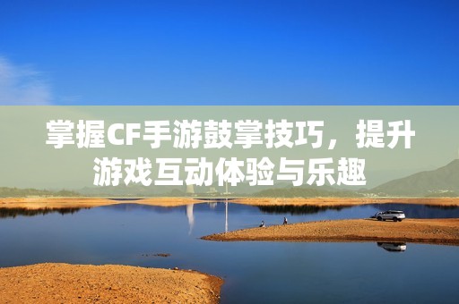 掌握CF手游鼓掌技巧，提升游戏互动体验与乐趣