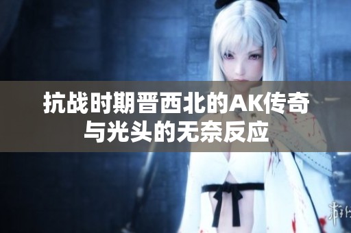 抗战时期晋西北的AK传奇与光头的无奈反应