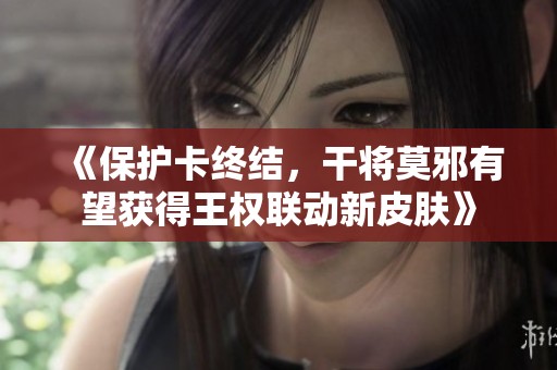 《保护卡终结，干将莫邪有望获得王权联动新皮肤》