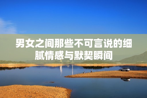 男女之间那些不可言说的细腻情感与默契瞬间