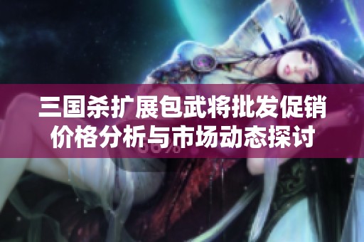 三国杀扩展包武将批发促销价格分析与市场动态探讨