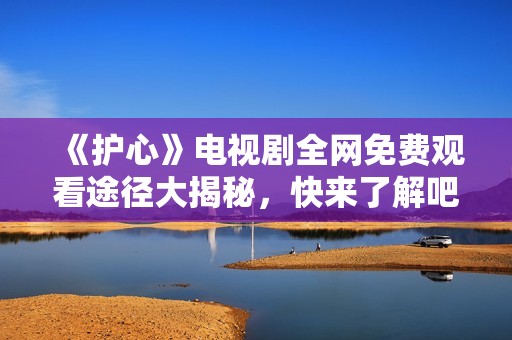 《护心》电视剧全网免费观看途径大揭秘，快来了解吧