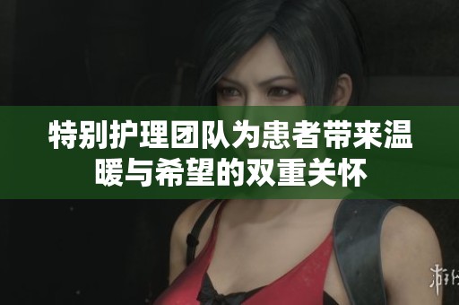 特别护理团队为患者带来温暖与希望的双重关怀