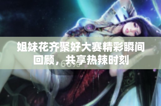 姐妹花齐聚好大赛精彩瞬间回顾，共享热辣时刻