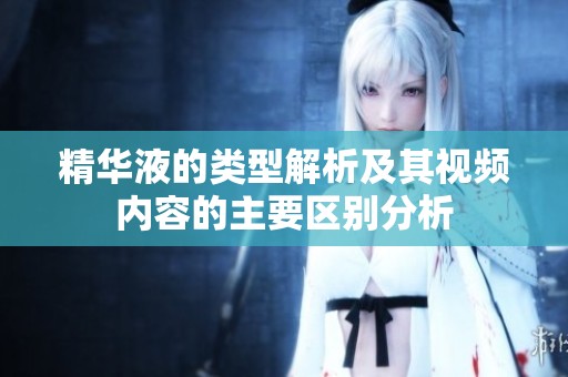 精华液的类型解析及其视频内容的主要区别分析