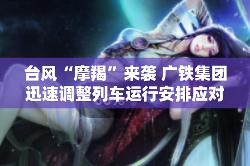 台风“摩羯”来袭 广铁集团迅速调整列车运行安排应对天气影响