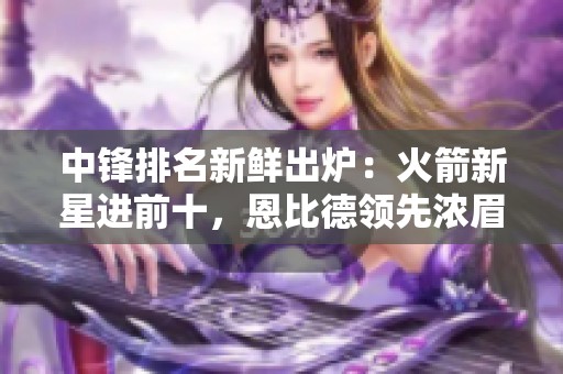中锋排名新鲜出炉：火箭新星进前十，恩比德领先浓眉，文班跃居第六