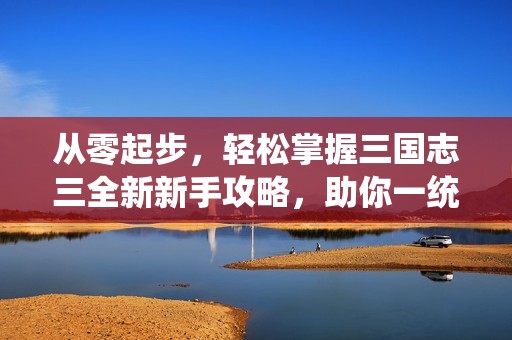 从零起步，轻松掌握三国志三全新新手攻略，助你一统天下