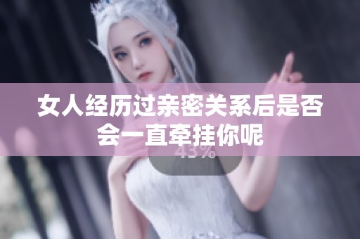 女人经历过亲密关系后是否会一直牵挂你呢