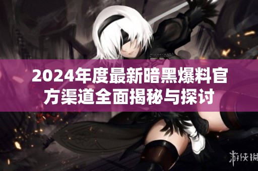 2024年度最新暗黑爆料官方渠道全面揭秘与探讨