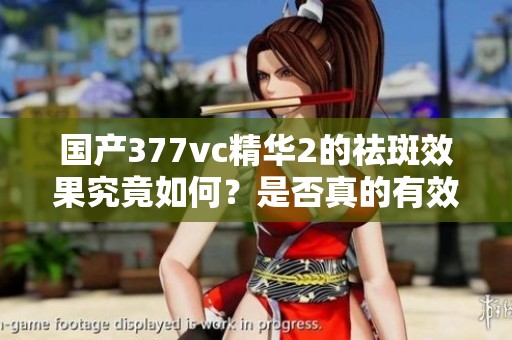 国产377vc精华2的祛斑效果究竟如何？是否真的有效？