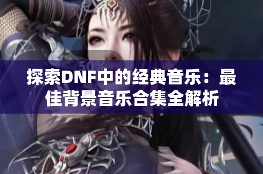 探索DNF中的经典音乐：最佳背景音乐合集全解析