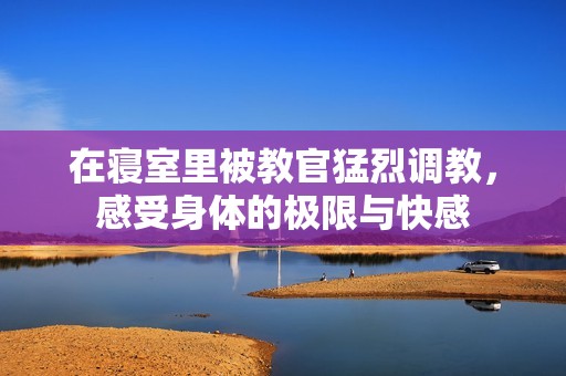 在寝室里被教官猛烈调教，感受身体的极限与快感