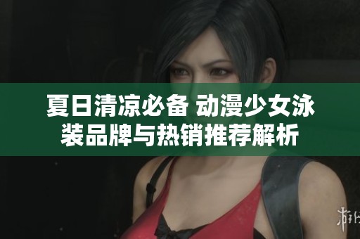 夏日清凉必备 动漫少女泳装品牌与热销推荐解析