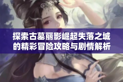 探索古墓丽影崛起失落之城的精彩冒险攻略与剧情解析