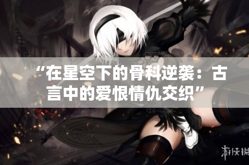 “在星空下的骨科逆袭：古言中的爱恨情仇交织”