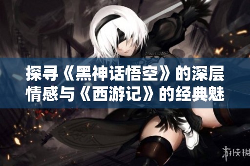 探寻《黑神话悟空》的深层情感与《西游记》的经典魅力