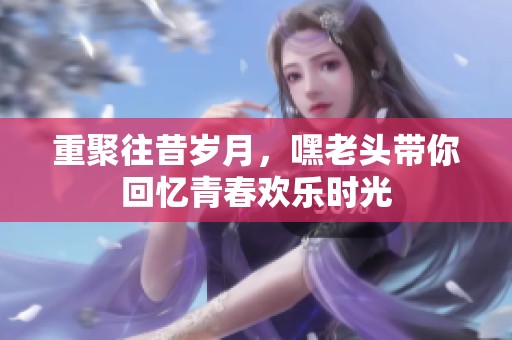 重聚往昔岁月，嘿老头带你回忆青春欢乐时光
