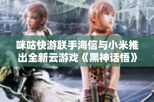 咪咕快游联手海信与小米推出全新云游戏《黑神话悟》精彩亮相