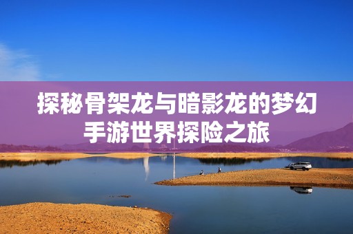 探秘骨架龙与暗影龙的梦幻手游世界探险之旅