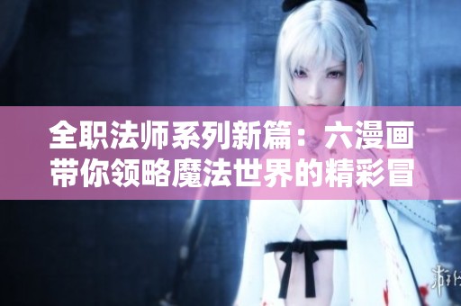 全职法师系列新篇：六漫画带你领略魔法世界的精彩冒险